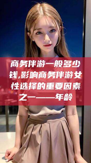 陵水商务伴游一般多少钱,影响商务伴游女性选择的重要因素之一——年龄