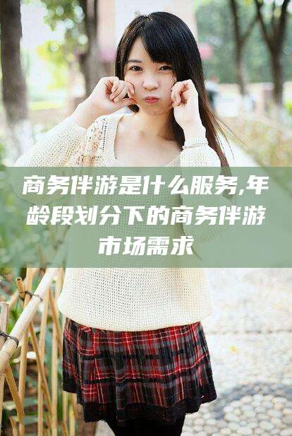 陵水商务伴游是什么服务,年龄段划分下的商务伴游市场需求