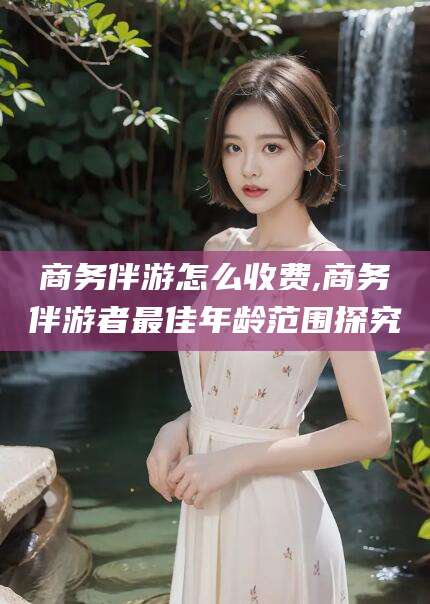陵水商务伴游怎么收费,商务伴游者最佳年龄范围探究