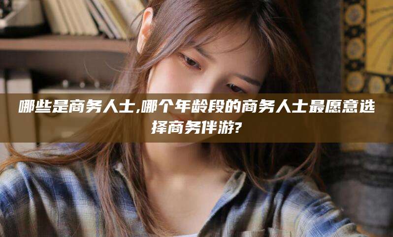陵水哪些是商务人士,哪个年龄段的商务人士最愿意选择商务伴游?