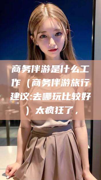 陵水商务伴游是什么工作（商务伴游旅行建议:去哪玩比较好）太疯狂了，