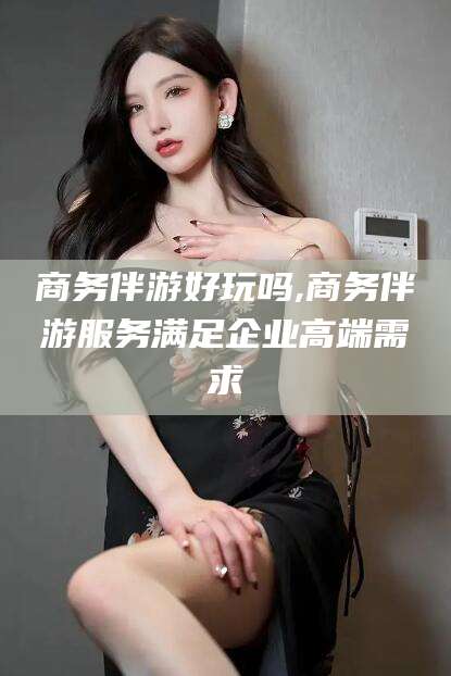 陵水商务伴游好玩吗,商务伴游服务满足企业高端需求