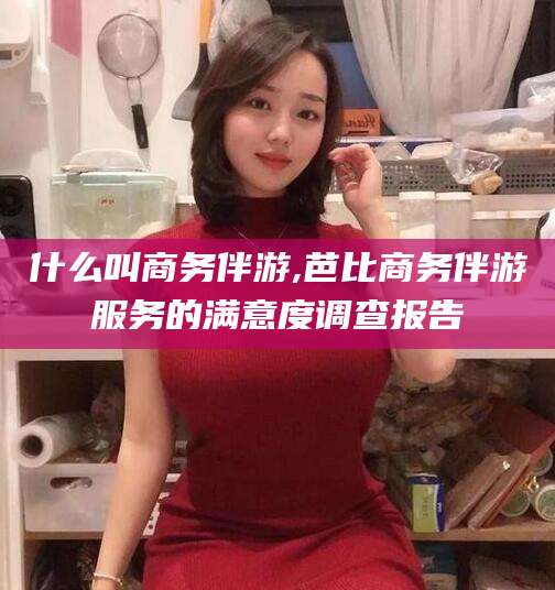 陵水什么叫商务伴游,芭比商务伴游服务的满意度调查报告