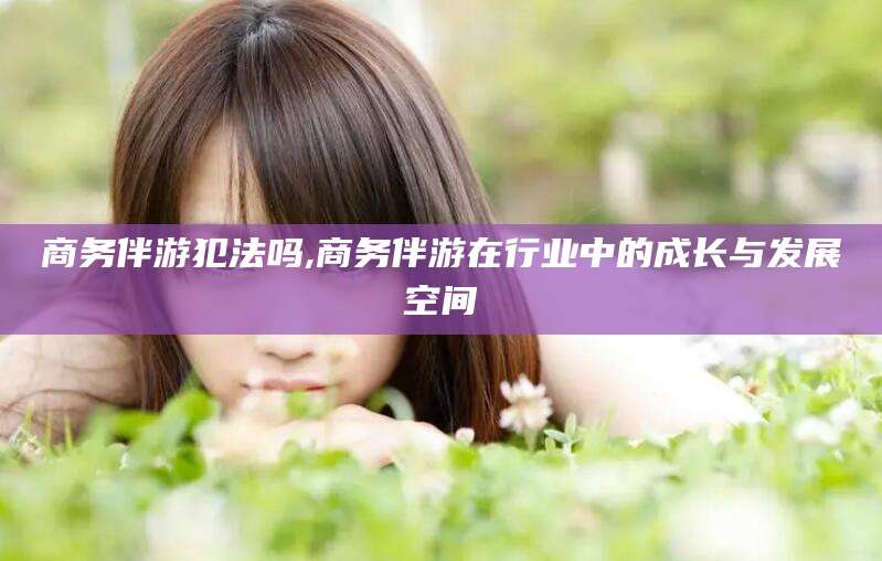陵水商务伴游犯法吗,商务伴游在行业中的成长与发展空间