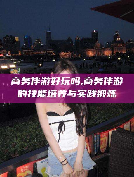陵水商务伴游好玩吗,商务伴游的技能培养与实践锻炼