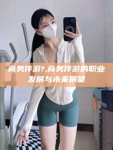 陵水商务伴游?,商务伴游的职业发展与未来展望