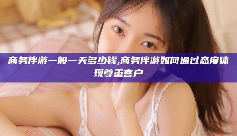 陵水商务伴游一般一天多少钱,商务伴游如何通过态度体现尊重客户