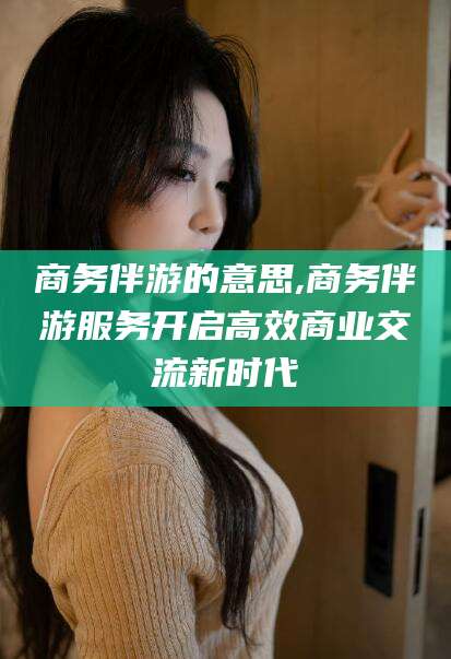 陵水商务伴游的意思,商务伴游服务开启高效商业交流新时代