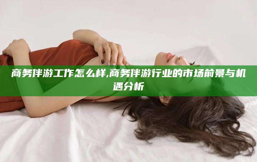 陵水商务伴游工作怎么样,商务伴游行业的市场前景与机遇分析