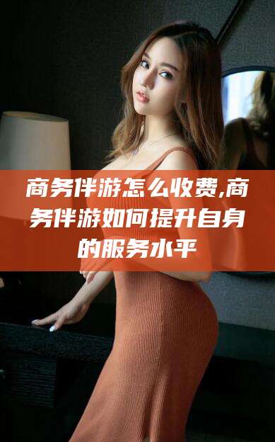 陵水商务伴游怎么收费,商务伴游如何提升自身的服务水平