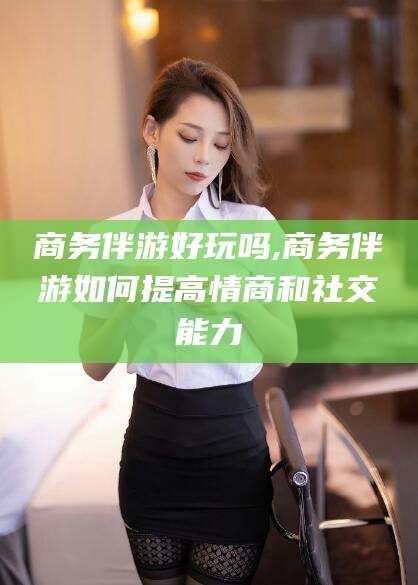 陵水商务伴游好玩吗,商务伴游如何提高情商和社交能力