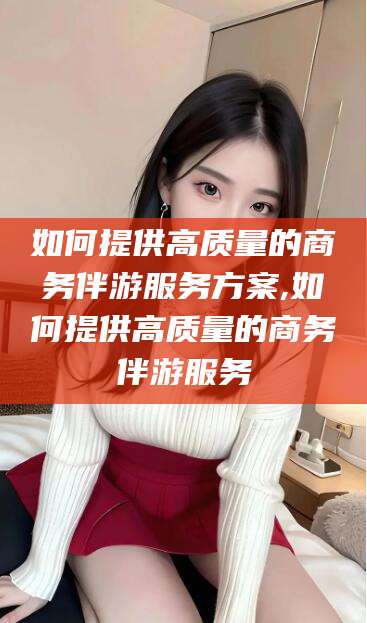 陵水如何提供高质量的商务伴游服务方案,如何提供高质量的商务伴游服务