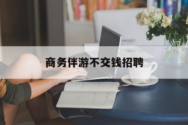 有没有做过商务伴游的最新资讯（谁能告诉我哪里有陵水商务伴游不交钱招聘？）