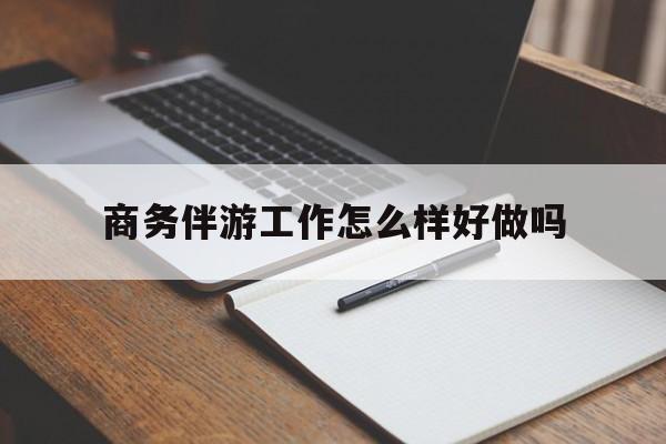 商务伴游工作怎么样好做吗知乎最新资讯（谁能告诉我哪里有陵水商务伴游工作怎么样好做吗？）