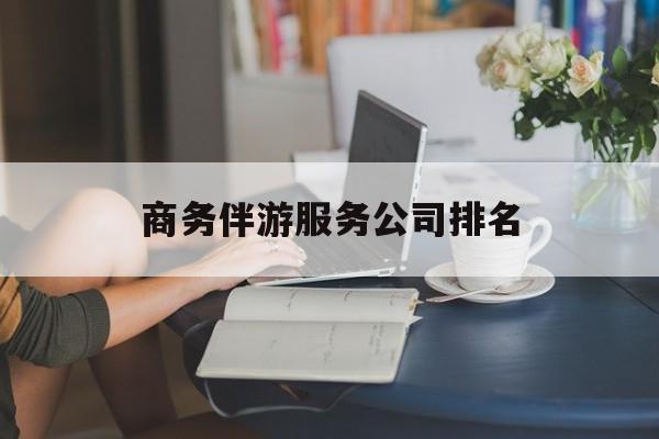 商务伴游服务公司排名榜最新资讯（谁能告诉我哪里有陵水商务伴游服务公司排名？）